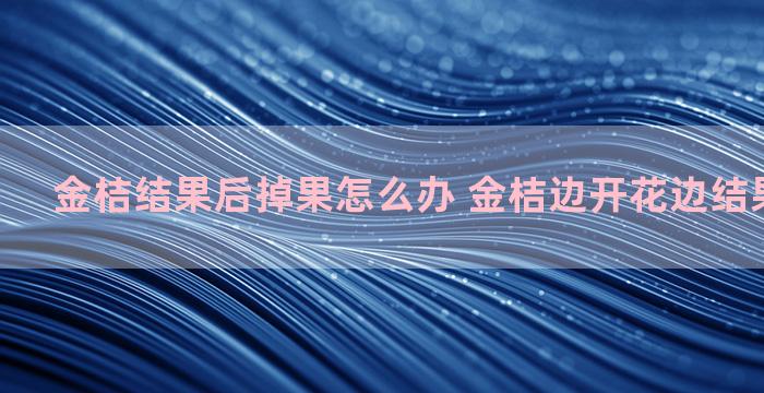 金桔结果后掉果怎么办 金桔边开花边结果怎么施肥